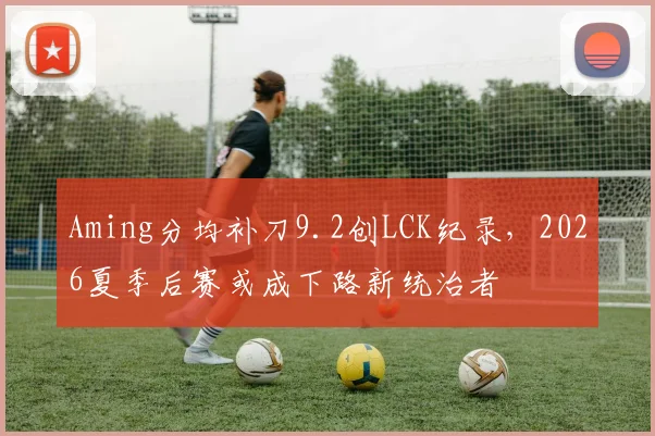 Aming分均补刀9.2创LCK纪录,2026夏季后赛或成下路新统治者