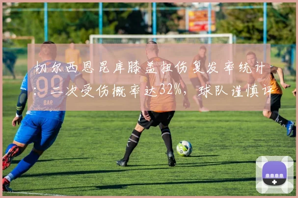 切尔西恩昆库膝盖扭伤复发率统计:二次受伤概率达32%,球队谨慎评估