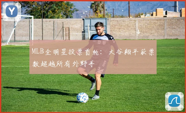 MLB全明星投票首轮：大谷翔平获票数超越所有外野手