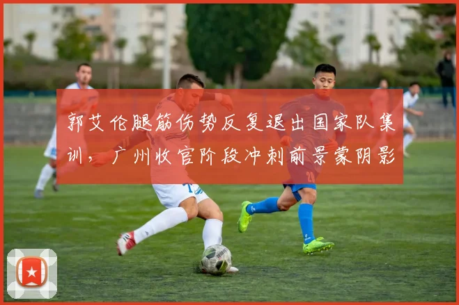 郭艾伦腿筋伤势反复退出国家队集训，广州收官阶段冲刺前景蒙阴影
