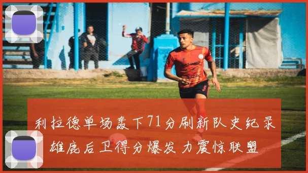 利拉德单场轰下71分刷新队史纪录,雄鹿后卫得分爆发力震惊联盟